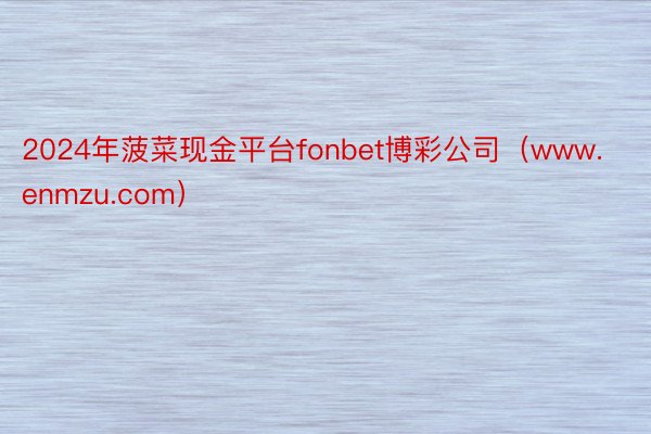 2024年菠菜现金平台fonbet博彩公司（www.enmzu.com）