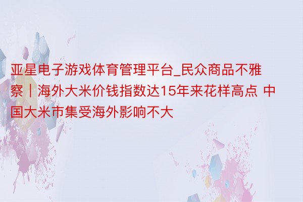 亚星电子游戏体育管理平台_民众商品不雅察｜海外大米价钱指数达15年来花样高点 中国大米市集受海外影响不大