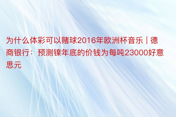 为什么体彩可以赌球2016年欧洲杯音乐 | 德商银行：预测镍年底的价钱为每吨23000好意思元