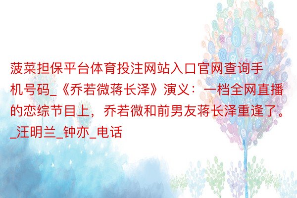 菠菜担保平台体育投注网站入口官网查询手机号码_《乔若微蒋长泽》演义：一档全网直播的恋综节目上，乔若微和前男友蒋长泽重逢了。_汪明兰_钟亦_电话