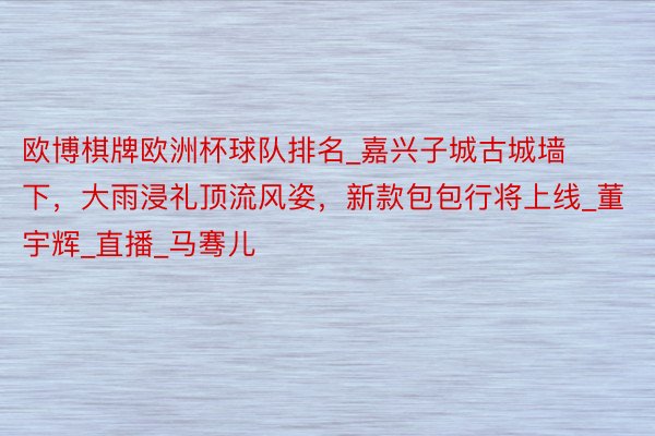 欧博棋牌欧洲杯球队排名_嘉兴子城古城墙下，大雨浸礼顶流风姿，新款包包行将上线_董宇辉_直播_马骞儿