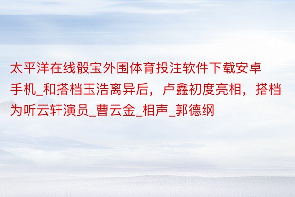 太平洋在线骰宝外围体育投注软件下载安卓手机_和搭档玉浩离异后，卢鑫初度亮相，搭档为听云轩演员_曹云金_相声_郭德纲