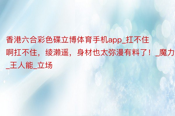 香港六合彩色碟立博体育手机app_扛不住啊扛不住，绫濑遥，身材也太弥漫有料了！_魔力_王人能_立场