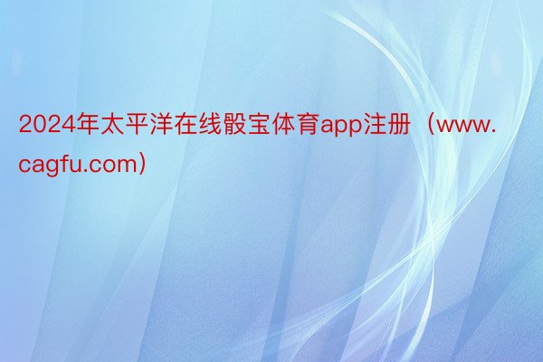 2024年太平洋在线骰宝体育app注册（www.cagfu.com）