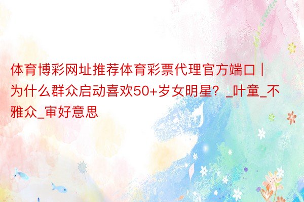 体育博彩网址推荐体育彩票代理官方端口 | 为什么群众启动喜欢50+岁女明星？_叶童_不雅众_审好意思